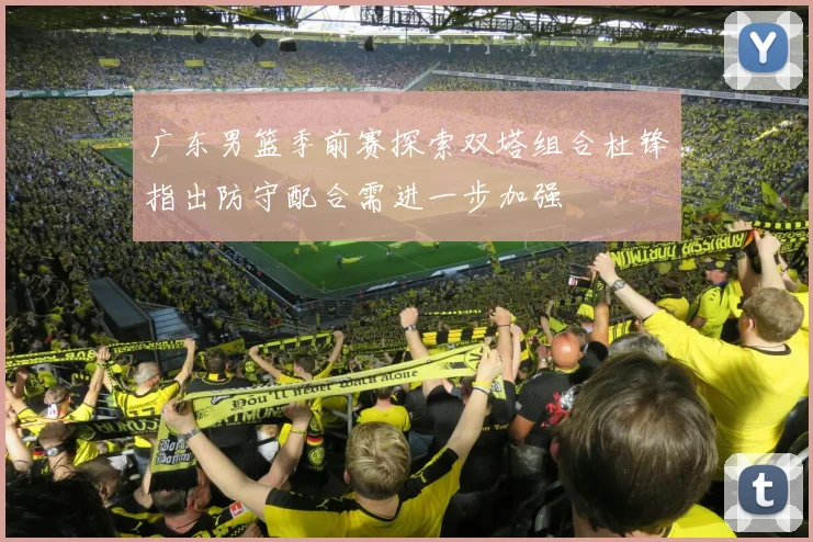 广东男篮季前赛探索双塔组合杜锋指出防守配合需进一步加强